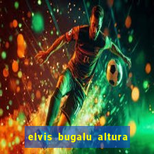 elvis bugalu altura e peso